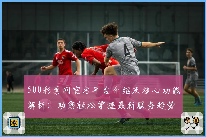 500彩票网官方平台介绍及核心功能解析:助您轻松掌握最新服务趋势