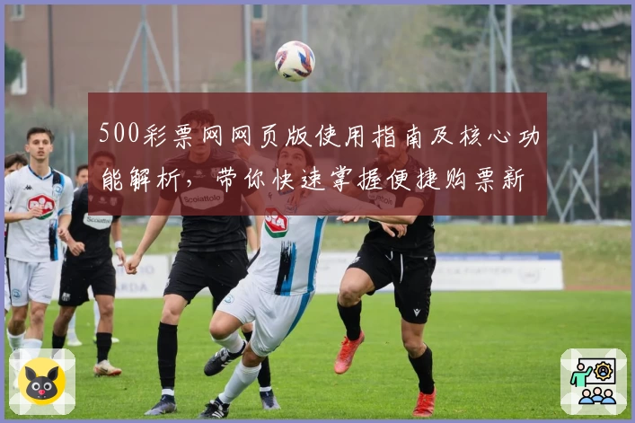 500彩票网网页版使用指南及核心功能解析，带你快速掌握便捷购票新体验