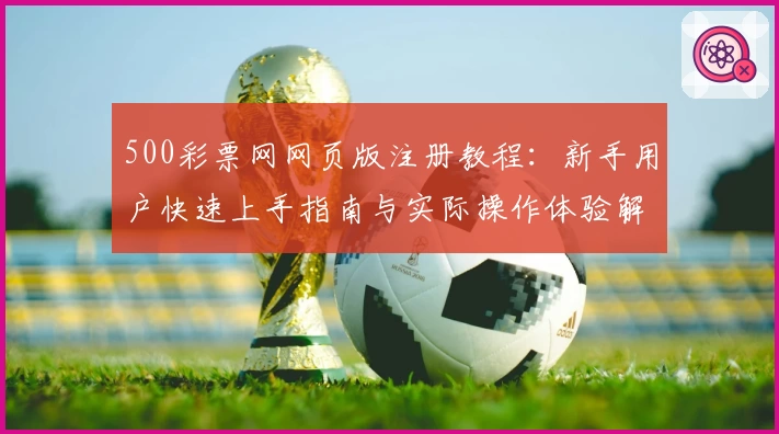 500彩票网网页版注册教程：新手用户快速上手指南与实际操作体验解析