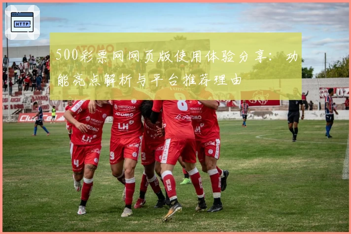 500彩票网网页版使用体验分享：功能亮点解析与平台推荐理由