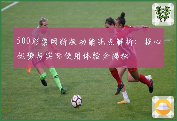 500彩票网新版功能亮点解析:核心优势与实际使用体验全揭秘