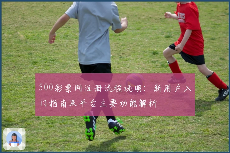 500彩票网注册流程说明：新用户入门指南及平台主要功能解析