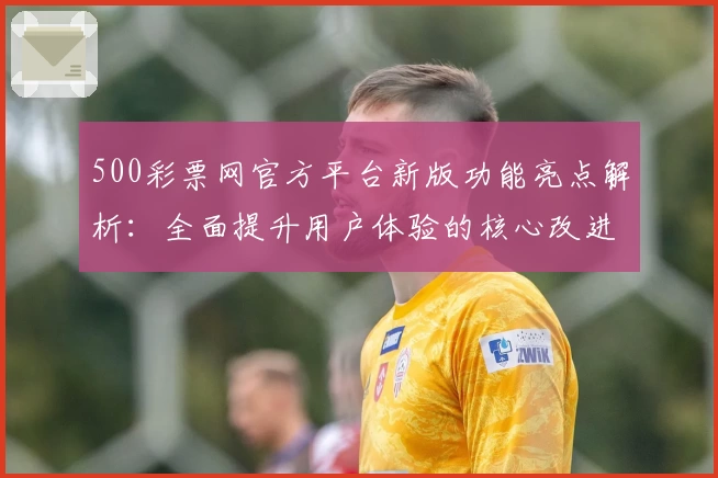500彩票网官方平台新版功能亮点解析：全面提升用户体验的核心改进