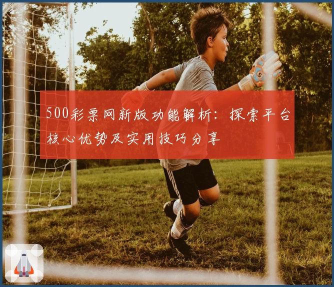 500彩票网新版功能解析:探索平台核心优势及实用技巧分享
