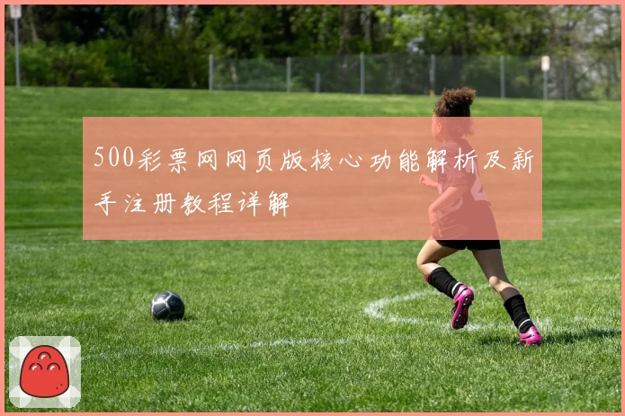 500彩票网网页版核心功能解析及新手注册教程详解
